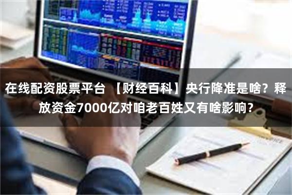 在线配资股票平台 【财经百科】央行降准是啥？释放资金7000亿对咱老百姓又有啥影响？