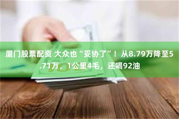 厦门股票配资 大众也“妥协了”！从8.79万降至5.71万，1公里4毛，还喝92油