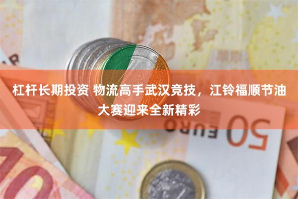 杠杆长期投资 物流高手武汉竞技，江铃福顺节油大赛迎来全新精彩