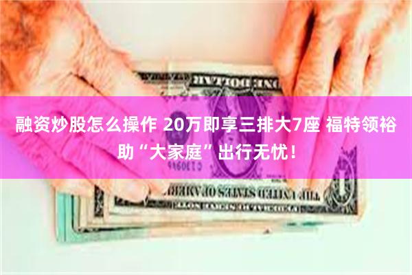 融资炒股怎么操作 20万即享三排大7座 福特领裕助“大家庭”出行无忧！