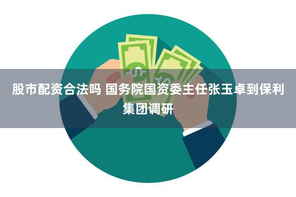 股市配资合法吗 国务院国资委主任张玉卓到保利集团调研