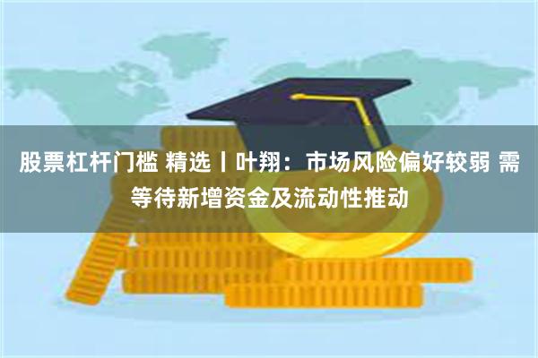 股票杠杆门槛 精选丨叶翔：市场风险偏好较弱 需等待新增资金及流动性推动