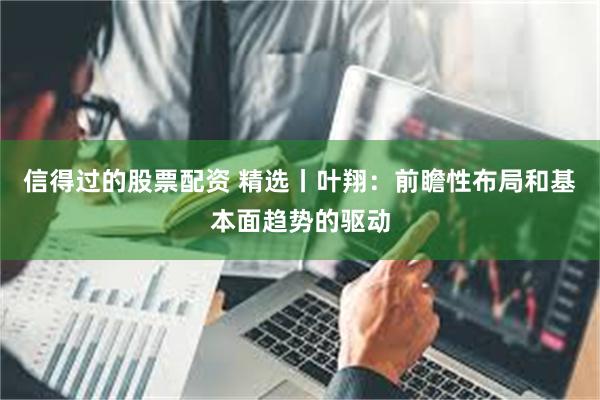 信得过的股票配资 精选丨叶翔：前瞻性布局和基本面趋势的驱动