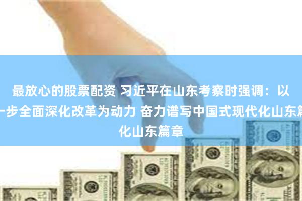 最放心的股票配资 习近平在山东考察时强调：以进一步全面深化改革为动力 奋力谱写中国式现代化山东篇章
