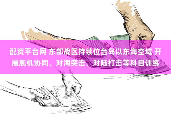 配资平台网 东部战区持续位台岛以东海空域 开展舰机协同、对海突击、对陆打击等科目训练