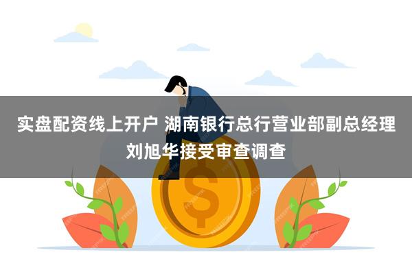 实盘配资线上开户 湖南银行总行营业部副总经理刘旭华接受审查调查