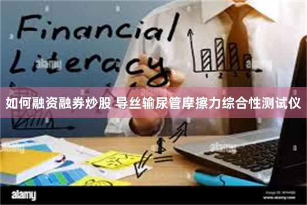 如何融资融券炒股 导丝输尿管摩擦力综合性测试仪