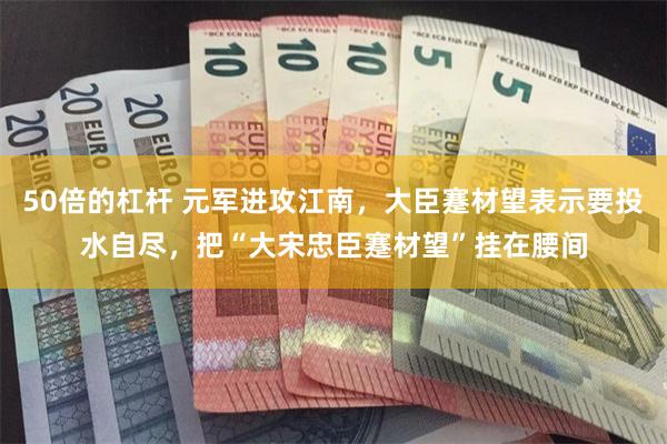 50倍的杠杆 元军进攻江南，大臣蹇材望表示要投水自尽，把“大宋忠臣蹇材望”挂在腰间