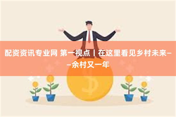 配资资讯专业网 第一视点丨在这里看见乡村未来——余村又一年