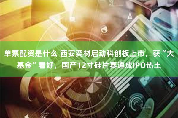 单票配资是什么 西安奕材启动科创板上市，获“大基金”看好，国产12寸硅片赛道成IPO热土