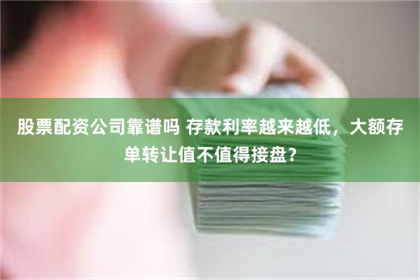 股票配资公司靠谱吗 存款利率越来越低，大额存单转让值不值得接盘？