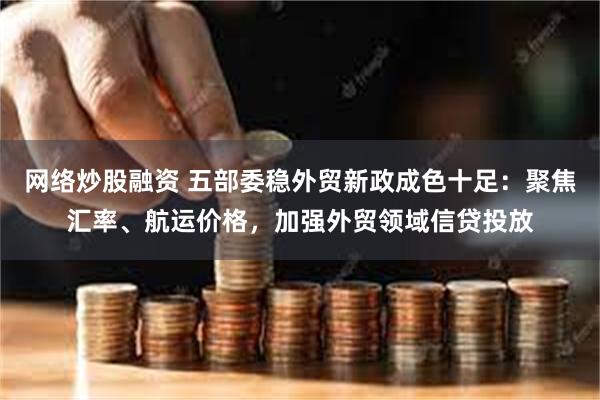网络炒股融资 五部委稳外贸新政成色十足：聚焦汇率、航运价格，加强外贸领域信贷投放