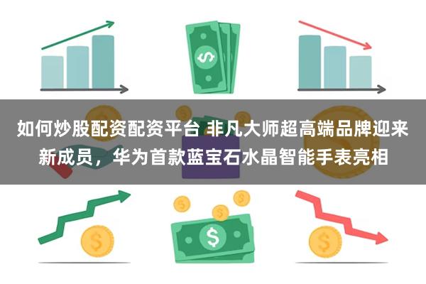 如何炒股配资配资平台 非凡大师超高端品牌迎来新成员，华为首款蓝宝石水晶智能手表亮相
