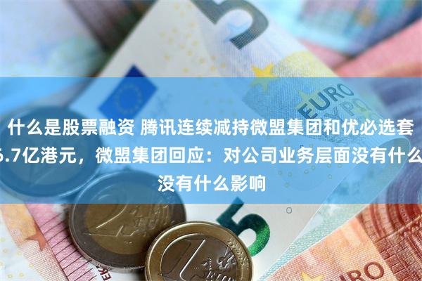 什么是股票融资 腾讯连续减持微盟集团和优必选套现16.7亿港元，微盟集团回应：对公司业务层面没有什么影响