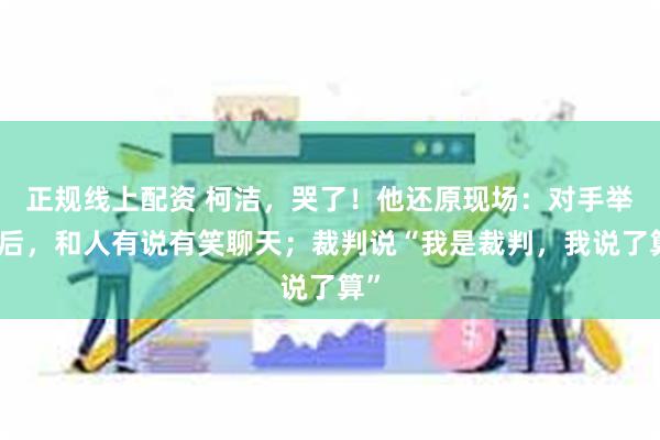 正规线上配资 柯洁，哭了！他还原现场：对手举报后，和人有说有笑聊天；裁判说“我是裁判，我说了算”