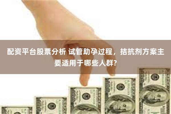 配资平台股票分析 试管助孕过程，拮抗剂方案主要适用于哪些人群?