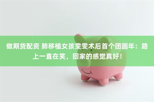 做期货配资 肺移植女孩雯雯术后首个团圆年：路上一直在笑，回家的感觉真好！