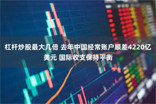 杠杆炒股最大几倍 去年中国经常账户顺差4220亿美元 国际收支保持平衡