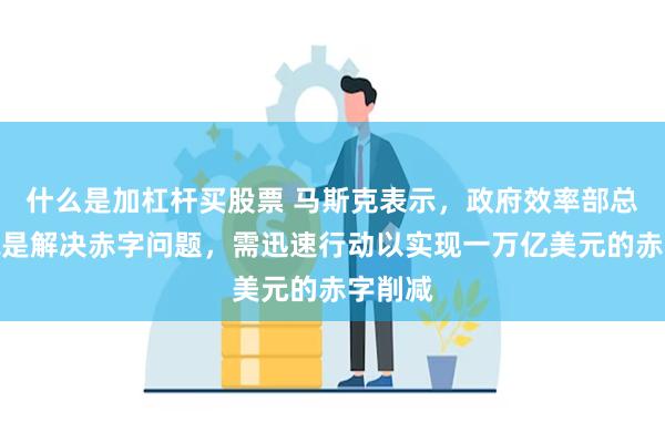 什么是加杠杆买股票 马斯克表示,政府效率部总体目标是解决赤字问题,需迅速行动以实现一万亿美元的赤字削减