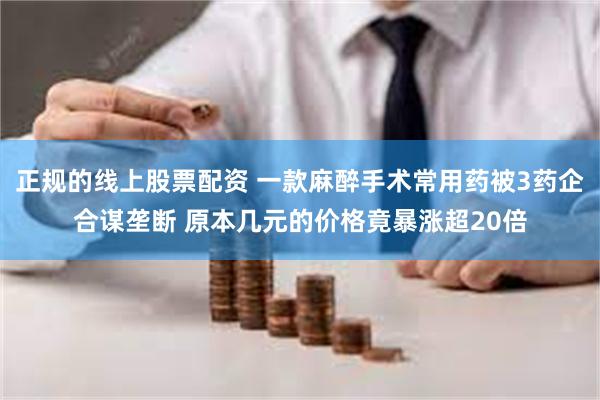 正规的线上股票配资 一款麻醉手术常用药被3药企合谋垄断 原本几元的价格竟暴涨超20倍