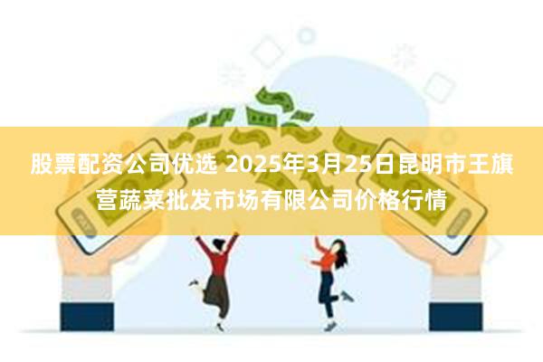 股票配资公司优选 2025年3月25日昆明市王旗营蔬菜批发市场有限公司价格行情