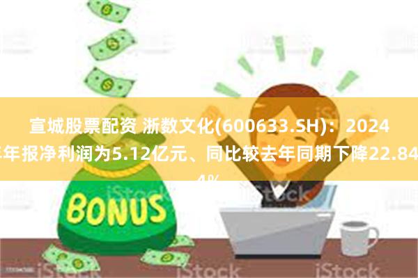 宣城股票配资 浙数文化(600633.SH)：2024年年报净利润为5.12亿元、同比较去年同期下降22.84%