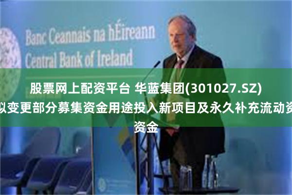 股票网上配资平台 华蓝集团(301027.SZ)：拟变更部分募集资金用途投入新项目及永久补充流动资金