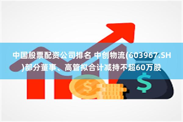 中国股票配资公司排名 中创物流(603967.SH)部分董事、高管拟合计减持不超60万股
