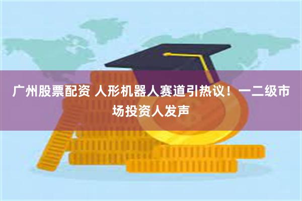 广州股票配资 人形机器人赛道引热议！一二级市场投资人发声