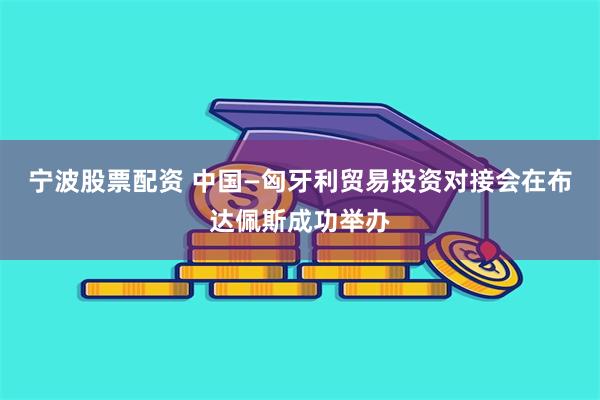 宁波股票配资 中国—匈牙利贸易投资对接会在布达佩斯成功举办