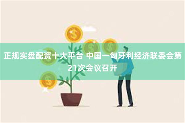 正规实盘配资十大平台 中国一匈牙利经济联委会第21次会议召开