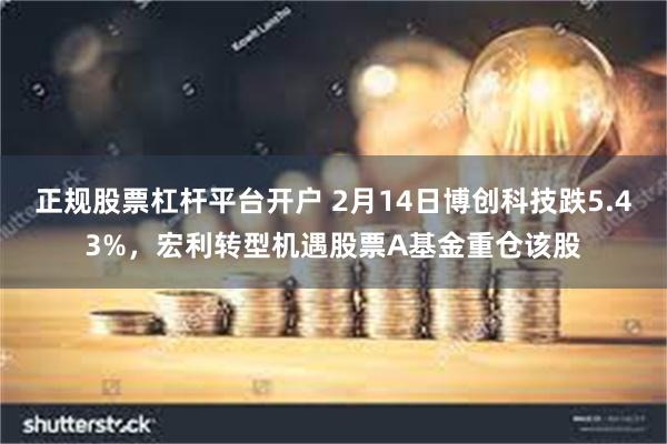正规股票杠杆平台开户 2月14日博创科技跌5.43%，宏利转型机遇股票A基金重仓该股