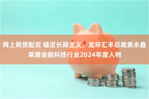 网上期货配资 锚定长期主义，龙环汇丰总裁索永鑫荣膺金融科技行业2024年度人物