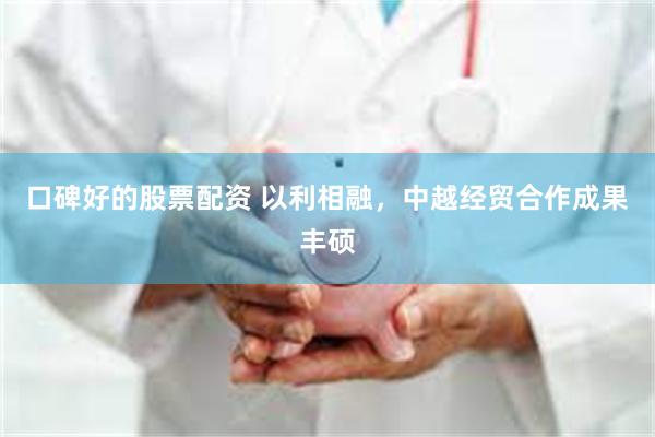 口碑好的股票配资 以利相融，中越经贸合作成果丰硕