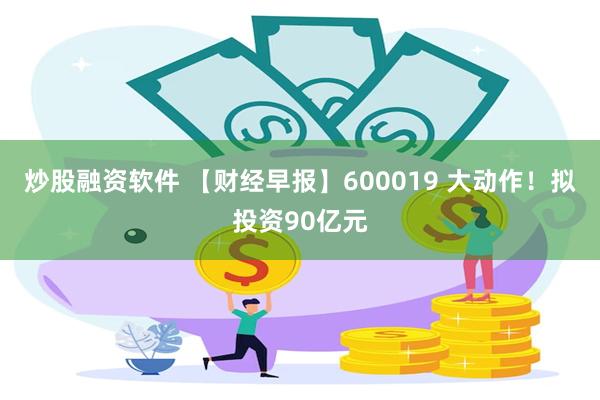 炒股融资软件 【财经早报】600019 大动作！拟投资90亿元