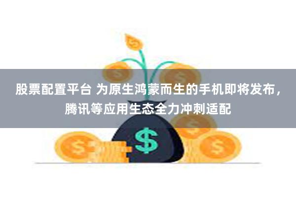 股票配置平台 为原生鸿蒙而生的手机即将发布，腾讯等应用生态全力冲刺适配
