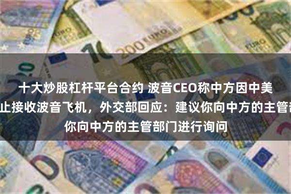 十大炒股杠杆平台合约 波音CEO称中方因中美“贸易战”停止接收波音飞机，外交部回应：建议你向中方的主管部门进行询问