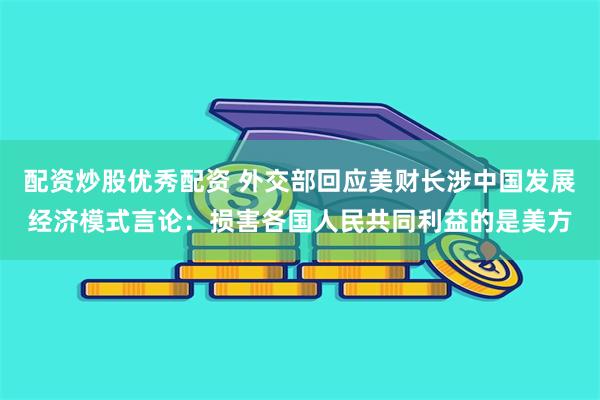 配资炒股优秀配资 外交部回应美财长涉中国发展经济模式言论：损害各国人民共同利益的是美方