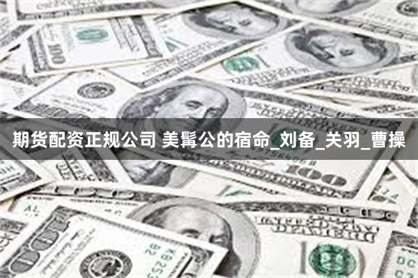 期货配资正规公司 美髯公的宿命_刘备_关羽_曹操