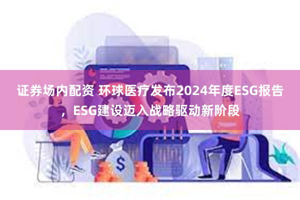 证券场内配资 环球医疗发布2024年度ESG报告，ESG建设迈入战略驱动新阶段
