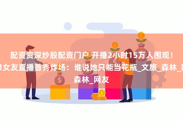 配资资深炒股配资门户 开播2小时15万人围观！汪峰女友直播首秀炸场：谁说她只能当花瓶_文旅_森林_网友