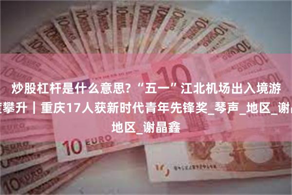 炒股杠杆是什么意思? “五一”江北机场出入境游热度攀升｜重庆17人获新时代青年先锋奖_琴声_地区_谢晶鑫