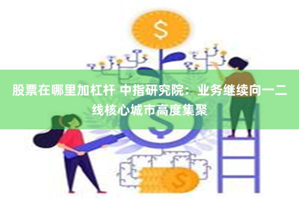 股票在哪里加杠杆 中指研究院：业务继续向一二线核心城市高度集聚