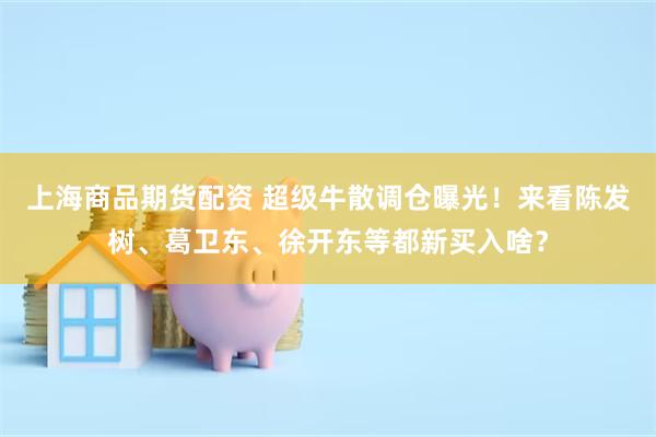 上海商品期货配资 超级牛散调仓曝光！来看陈发树、葛卫东、徐开东等都新买入啥？