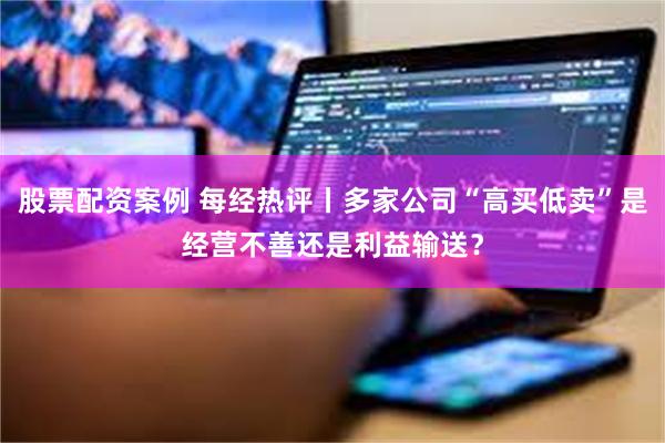 股票配资案例 每经热评丨多家公司“高买低卖”是经营不善还是利益输送？