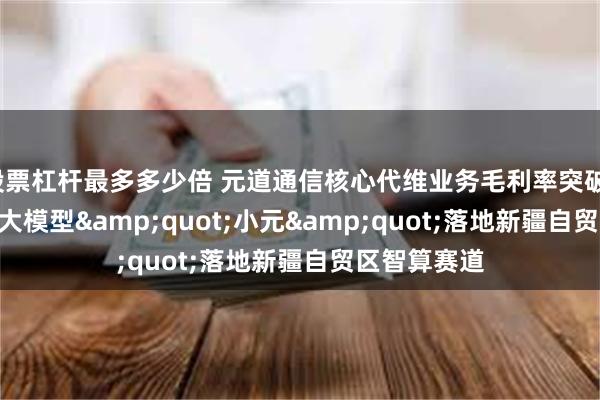 股票杠杆最多多少倍 元道通信核心代维业务毛利率突破16% 自研AI大模型&quot;小元&quot;落地新疆自贸区智算赛道