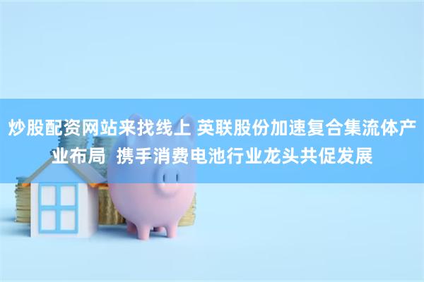 炒股配资网站来找线上 英联股份加速复合集流体产业布局  携手消费电池行业龙头共促发展