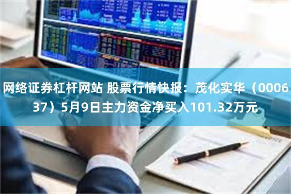 网络证券杠杆网站 股票行情快报：茂化实华（000637）5月9日主力资金净买入101.32万元