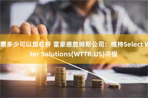 股票多少可以加杠杆 雷蒙德詹姆斯公司：维持Select Water Solutions(WTTR.US)评级