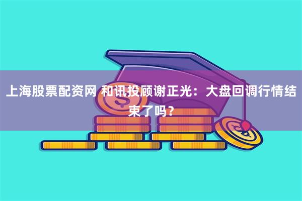 上海股票配资网 和讯投顾谢正光：大盘回调行情结束了吗？